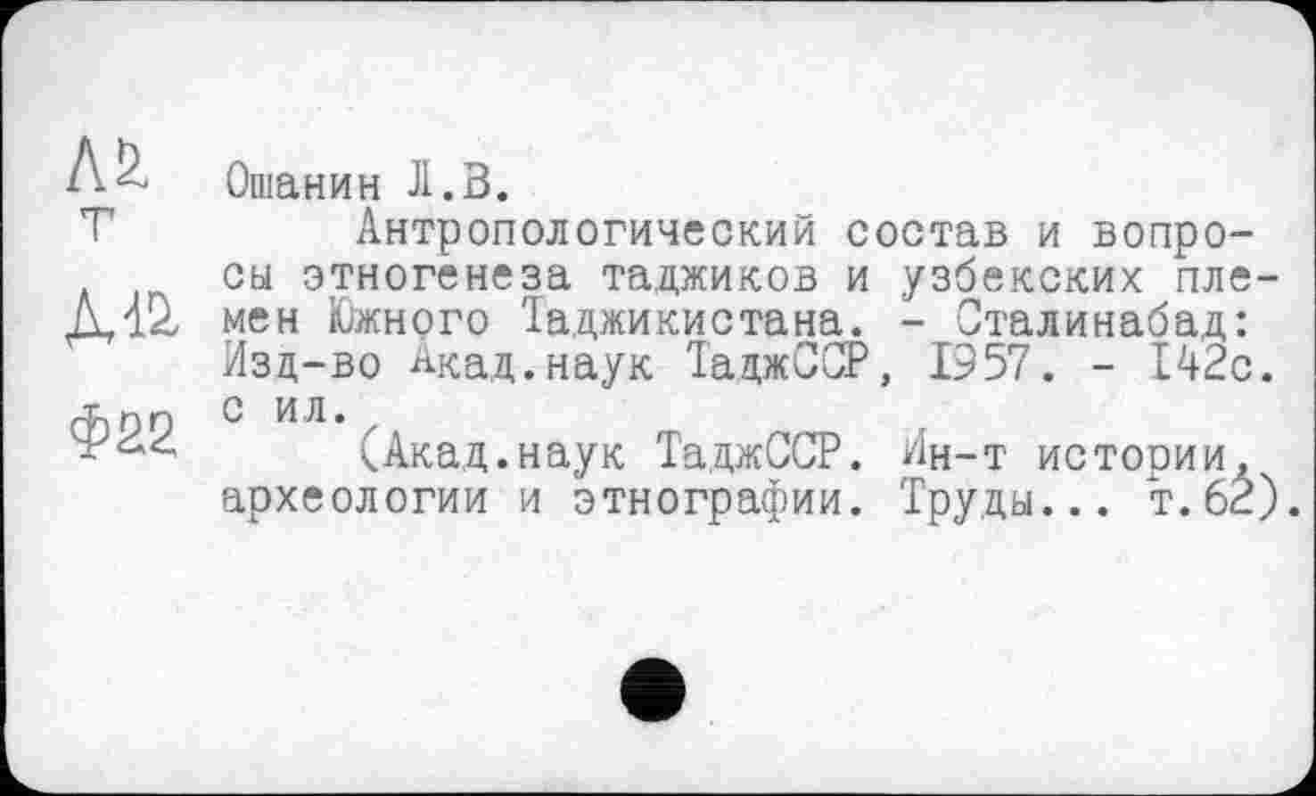 ﻿Л&. т
ДД2.
Ф22
Ошанин JI.В.
Антропологический состав и вопросы этногенеза таджиков и узбекских племен Южного Таджикистана. - Сталинабад: Изд-во Акад.наук ТаджССР, 1957. - 142с. с ил. z
(Акад.наук ТаджССР. Ин-т истории, археологии и этнографии. Труды... т. 62)